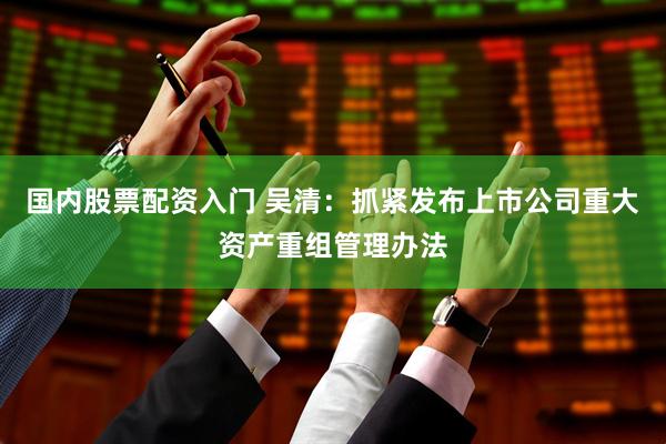 国内股票配资入门 吴清：抓紧发布上市公司重大资产重组管理办法