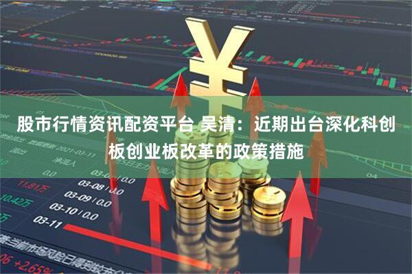股市行情资讯配资平台 吴清：近期出台深化科创板创业板改革的政策措施