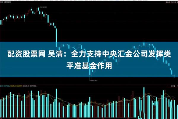 配资股票网 吴清：全力支持中央汇金公司发挥类平准基金作用