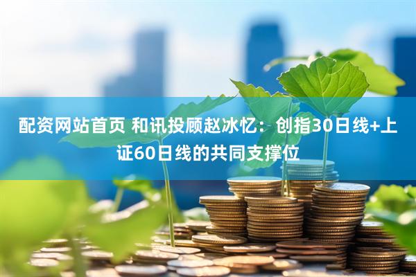 配资网站首页 和讯投顾赵冰忆：创指30日线+上证60日线的共同支撑位