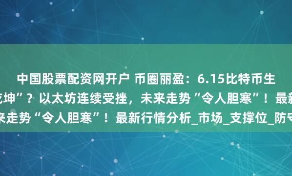 中国股票配资网开户 币圈丽盈：6.15比特币生死一线，是否能“逆转乾坤”？以太坊连续受挫，未来走势“令人胆寒”！最新行情分析_市场_支撑位_防守