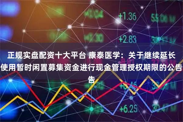 正规实盘配资十大平台 康泰医学：关于继续延长使用暂时闲置募集资金进行现金管理授权期限的公告