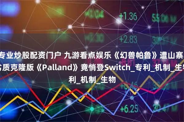 专业炒股配资门户 九游看点娱乐《幻兽帕鲁》遭山寨！劣质克隆版《Palland》竟悄登Switch_专利_机制_生物