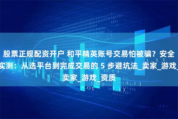 股票正规配资开户 和平精英账号交易怕被骗？安全指南实测：从选平台到完成交易的 5 步避坑法_卖家_游戏_资质