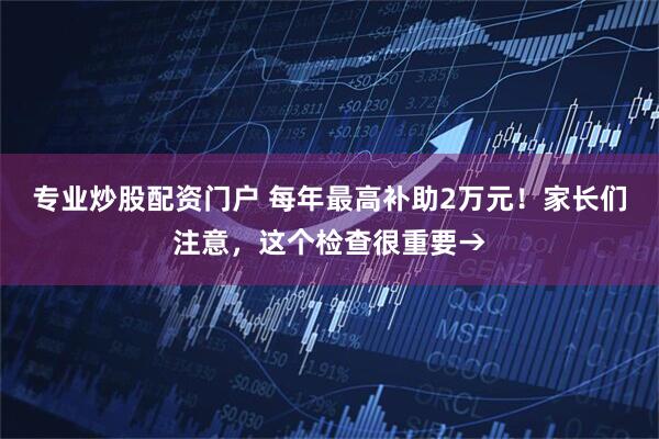 专业炒股配资门户 每年最高补助2万元！家长们注意，这个检查很重要→