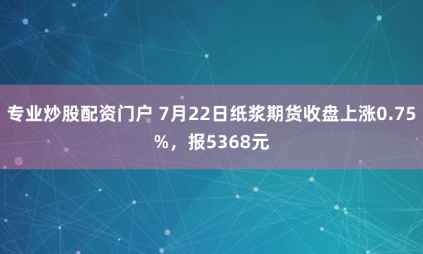 专业炒股配资门户 7月22日纸浆期货收盘上涨0.75%，报5368元
