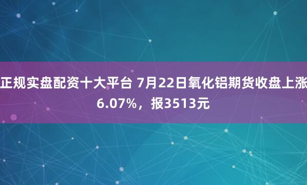 正规实盘配资十大平台 7月22日氧化铝期货收盘上涨6.07%，报3513元
