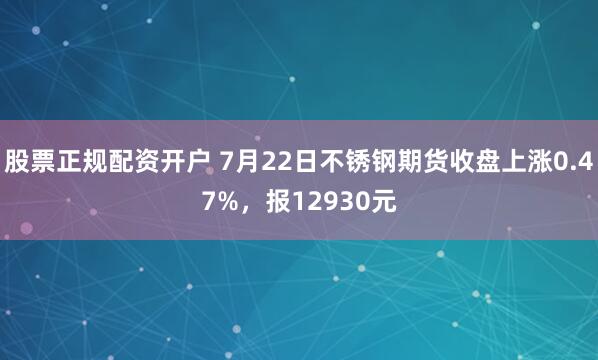 股票正规配资开户 7月22日不锈钢期货收盘上涨0.47%，报12930元