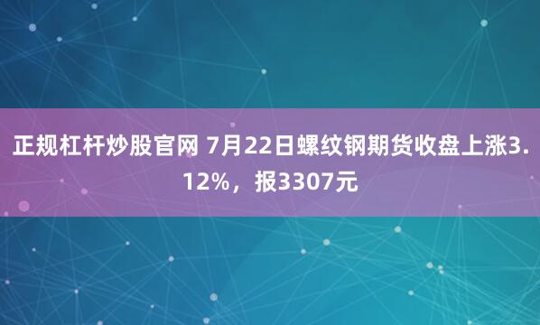 正规杠杆炒股官网 7月22日螺纹钢期货收盘上涨3.12%，报3307元