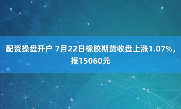 配资操盘开户 7月22日橡胶期货收盘上涨1.07%，报15060元