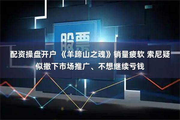 配资操盘开户 《羊蹄山之魂》销量疲软 索尼疑似撤下市场推广、不想继续亏钱