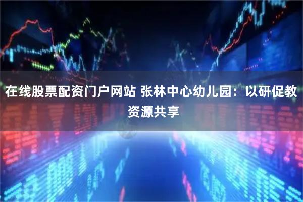 在线股票配资门户网站 张林中心幼儿园：以研促教 资源共享